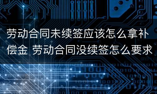 劳动合同未续签应该怎么拿补偿金 劳动合同没续签怎么要求赔偿