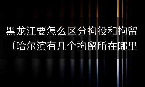 黑龙江要怎么区分拘役和拘留（哈尔滨有几个拘留所在哪里）