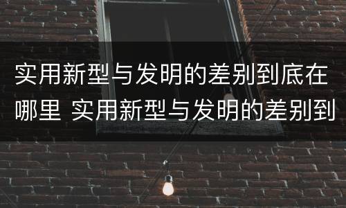 实用新型与发明的差别到底在哪里 实用新型与发明的差别到底在哪里呢