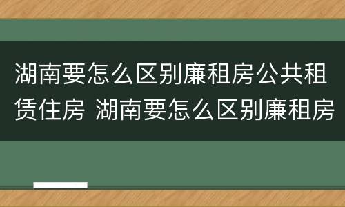 湖南要怎么区别廉租房公共租赁住房 湖南要怎么区别廉租房公共租赁住房呢