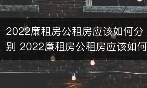 2022廉租房公租房应该如何分别 2022廉租房公租房应该如何分别租