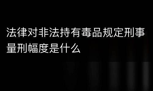 法律对非法持有毒品规定刑事量刑幅度是什么