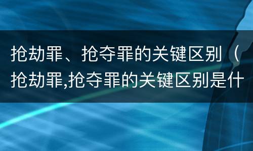 抢劫罪、抢夺罪的关键区别（抢劫罪,抢夺罪的关键区别是什么）