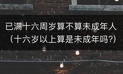 已满十六周岁算不算未成年人（十六岁以上算是未成年吗?）