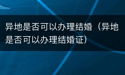 异地是否可以办理结婚（异地是否可以办理结婚证）