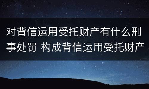 对背信运用受托财产有什么刑事处罚 构成背信运用受托财产罪的立案标准