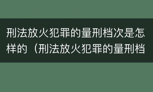 刑法放火犯罪的量刑档次是怎样的（刑法放火犯罪的量刑档次是怎样的规定）