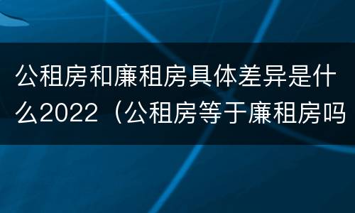 公租房和廉租房具体差异是什么2022（公租房等于廉租房吗）