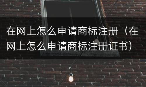 在网上怎么申请商标注册（在网上怎么申请商标注册证书）
