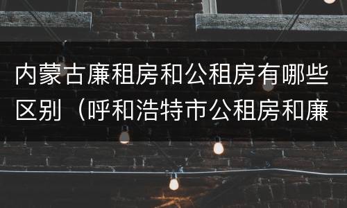 内蒙古廉租房和公租房有哪些区别（呼和浩特市公租房和廉租房的区别）