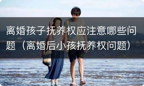 离婚孩子抚养权应注意哪些问题（离婚后小孩抚养权问题）