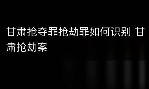 甘肃抢夺罪抢劫罪如何识别 甘肃抢劫案