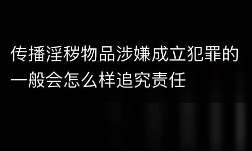 传播淫秽物品涉嫌成立犯罪的一般会怎么样追究责任