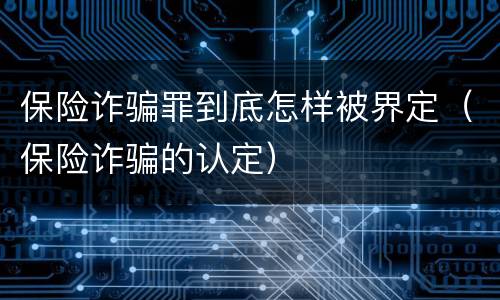 保险诈骗罪到底怎样被界定（保险诈骗的认定）