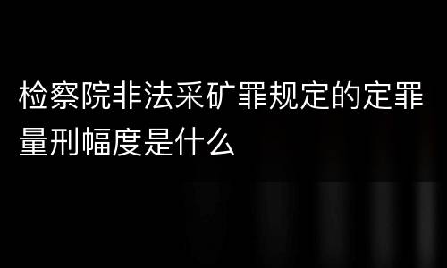 检察院非法采矿罪规定的定罪量刑幅度是什么