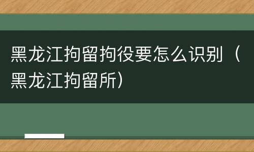 黑龙江拘留拘役要怎么识别（黑龙江拘留所）