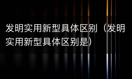 发明实用新型具体区别(发明实用新型具体区别是)