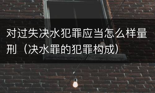 对过失决水犯罪应当怎么样量刑（决水罪的犯罪构成）