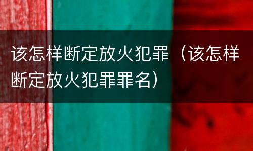 该怎样断定放火犯罪（该怎样断定放火犯罪罪名）