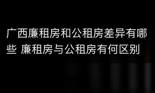 广西廉租房和公租房差异有哪些 廉租房与公租房有何区别