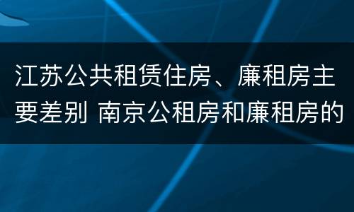 江苏公共租赁住房、廉租房主要差别 南京公租房和廉租房的区别