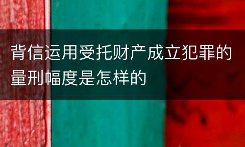 背信运用受托财产成立犯罪的量刑幅度是怎样的