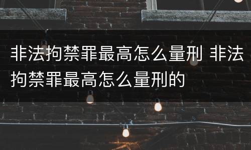 非法拘禁罪最高怎么量刑 非法拘禁罪最高怎么量刑的