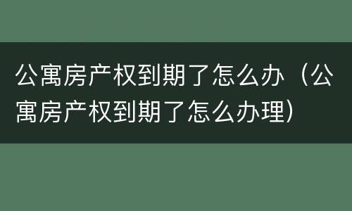 公寓房产权到期了怎么办（公寓房产权到期了怎么办理）