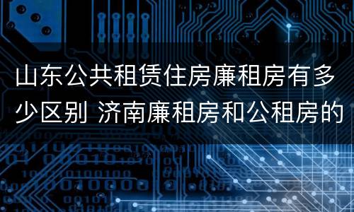 山东公共租赁住房廉租房有多少区别 济南廉租房和公租房的区别