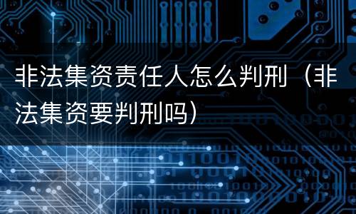非法集资责任人怎么判刑（非法集资要判刑吗）