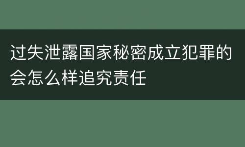 过失泄露国家秘密成立犯罪的会怎么样追究责任