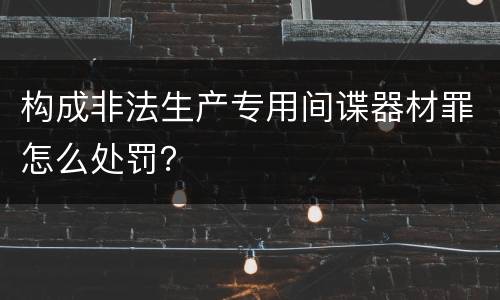构成非法生产专用间谍器材罪怎么处罚？