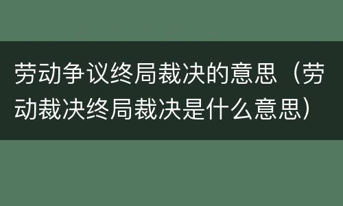 劳动争议终局裁决的意思（劳动裁决终局裁决是什么意思）