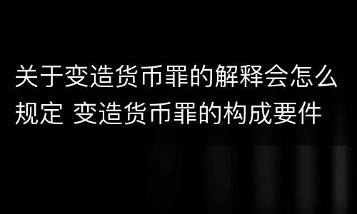 关于变造货币罪的解释会怎么规定 变造货币罪的构成要件
