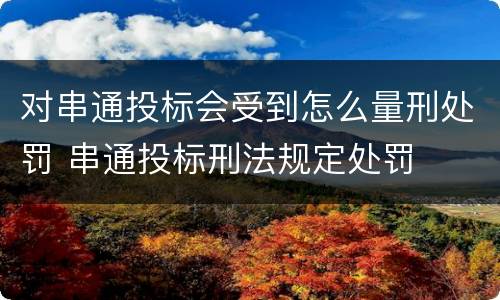 对串通投标会受到怎么量刑处罚 串通投标刑法规定处罚
