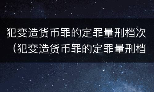 犯变造货币罪的定罪量刑档次（犯变造货币罪的定罪量刑档次是多少）