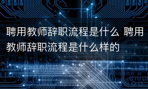 聘用教师辞职流程是什么 聘用教师辞职流程是什么样的