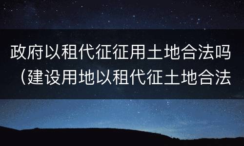 政府以租代征征用土地合法吗（建设用地以租代征土地合法吗）