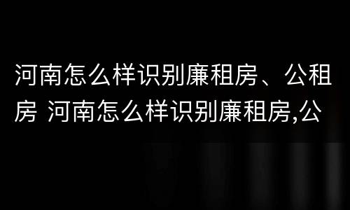 河南怎么样识别廉租房、公租房 河南怎么样识别廉租房,公租房的真假