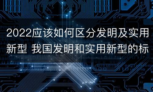 2022应该如何区分发明及实用新型 我国发明和实用新型的标准