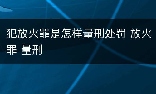 犯放火罪是怎样量刑处罚 放火罪 量刑