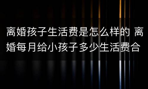 离婚孩子生活费是怎么样的 离婚每月给小孩子多少生活费合适