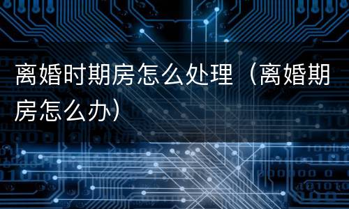离婚时期房怎么处理（离婚期房怎么办）