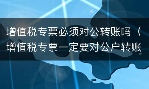 增值税专票必须对公转账吗（增值税专票一定要对公户转账吗）
