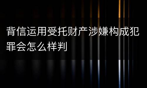 背信运用受托财产涉嫌构成犯罪会怎么样判