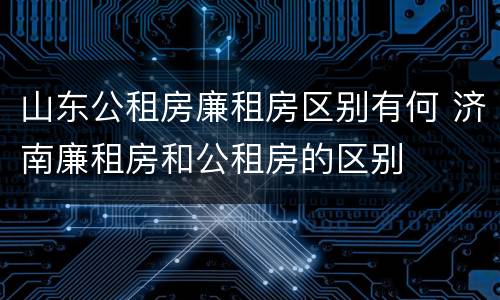 山东公租房廉租房区别有何 济南廉租房和公租房的区别