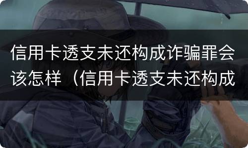 信用卡透支未还构成诈骗罪会该怎样（信用卡透支未还构成诈骗罪会该怎样处罚）