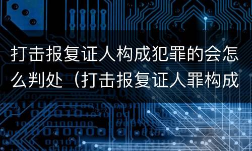 打击报复证人构成犯罪的会怎么判处（打击报复证人罪构成要件）