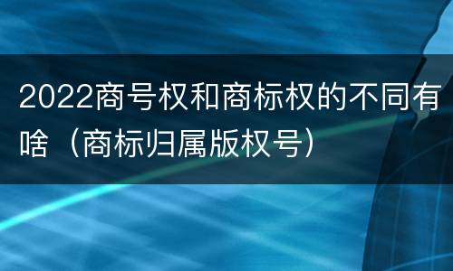 2022商号权和商标权的不同有啥（商标归属版权号）