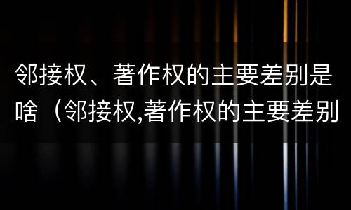邻接权、著作权的主要差别是啥（邻接权,著作权的主要差别是啥和什么）